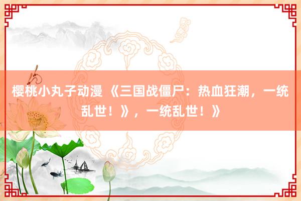 樱桃小丸子动漫 《三国战僵尸：热血狂潮，一统乱世！》，一统乱世！》