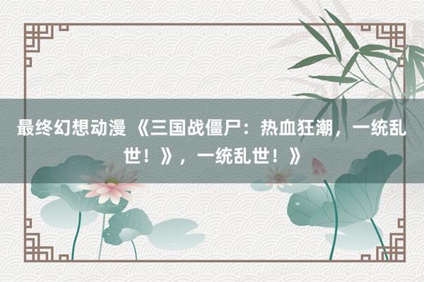 最终幻想动漫 《三国战僵尸：热血狂潮，一统乱世！》，一统乱世！》