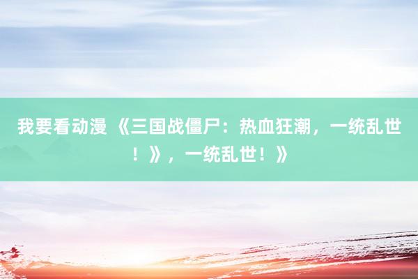 我要看动漫 《三国战僵尸：热血狂潮，一统乱世！》，一统乱世！》