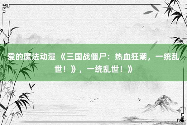 爱的魔法动漫 《三国战僵尸：热血狂潮，一统乱世！》，一统乱世！》