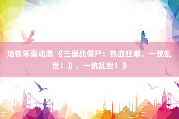 地铁笨蛋动漫 《三国战僵尸：热血狂潮，一统乱世！》，一统乱世！》
