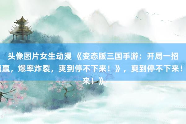 头像图片女生动漫 《变态版三国手游：开局一招躺赢，爆率炸裂，爽到停不下来！》，爽到停不下来！》