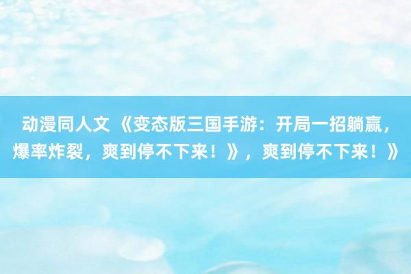 动漫同人文 《变态版三国手游：开局一招躺赢，爆率炸裂，爽到停不下来！》，爽到停不下来！》