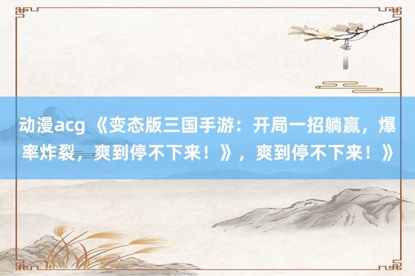 动漫acg 《变态版三国手游：开局一招躺赢，爆率炸裂，爽到停不下来！》，爽到停不下来！》