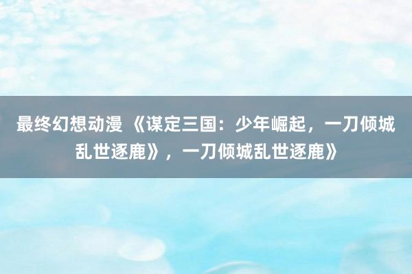 最终幻想动漫 《谋定三国：少年崛起，一刀倾城乱世逐鹿》，一刀倾城乱世逐鹿》