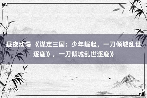 昼夜动漫 《谋定三国：少年崛起，一刀倾城乱世逐鹿》，一刀倾城乱世逐鹿》