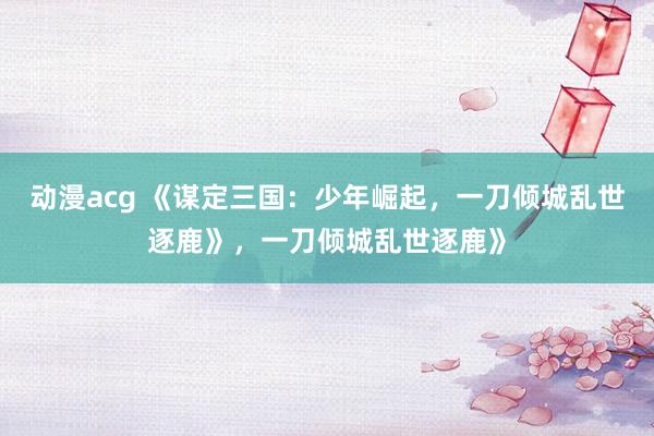 动漫acg 《谋定三国：少年崛起，一刀倾城乱世逐鹿》，一刀倾城乱世逐鹿》