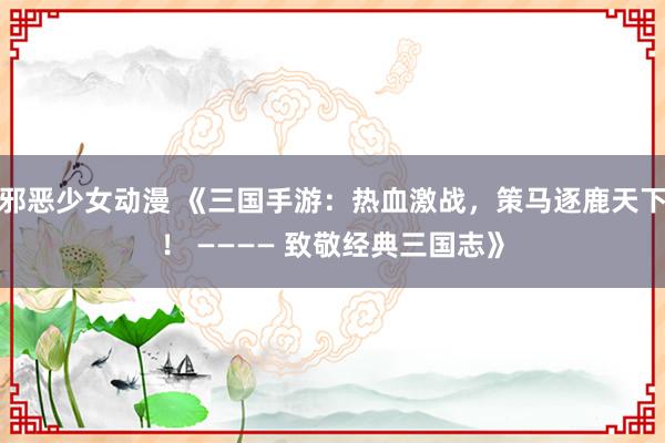 邪恶少女动漫 《三国手游：热血激战，策马逐鹿天下！ ———— 致敬经典三国志》