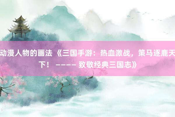 动漫人物的画法 《三国手游：热血激战，策马逐鹿天下！ ———— 致敬经典三国志》