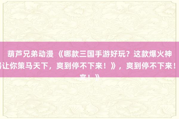 葫芦兄弟动漫 《哪款三国手游好玩？这款爆火神器让你策马天下，爽到停不下来！》，爽到停不下来！》