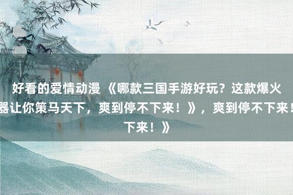 好看的爱情动漫 《哪款三国手游好玩？这款爆火神器让你策马天下，爽到停不下来！》，爽到停不下来！》