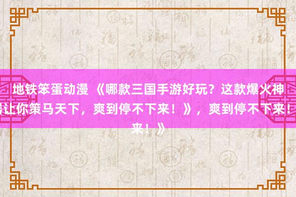 地铁笨蛋动漫 《哪款三国手游好玩？这款爆火神器让你策马天下，爽到停不下来！》，爽到停不下来！》