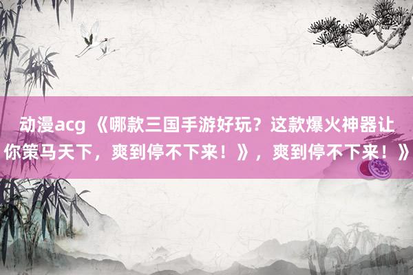 动漫acg 《哪款三国手游好玩？这款爆火神器让你策马天下，爽到停不下来！》，爽到停不下来！》