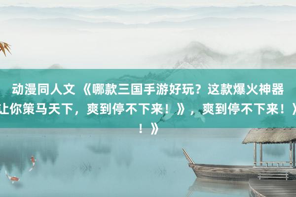 动漫同人文 《哪款三国手游好玩？这款爆火神器让你策马天下，爽到停不下来！》，爽到停不下来！》