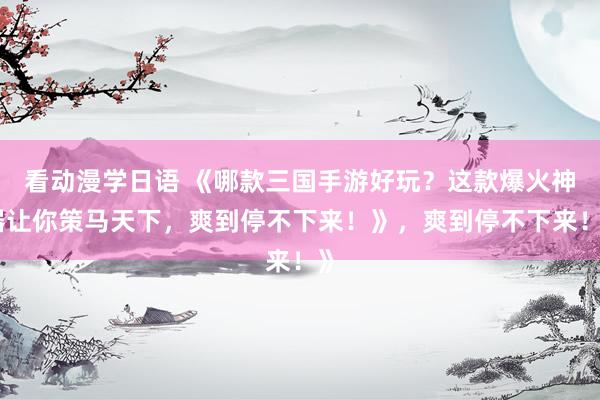 看动漫学日语 《哪款三国手游好玩？这款爆火神器让你策马天下，爽到停不下来！》，爽到停不下来！》