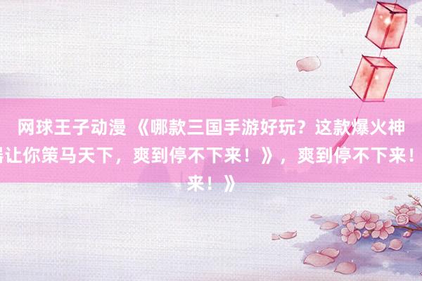 网球王子动漫 《哪款三国手游好玩？这款爆火神器让你策马天下，爽到停不下来！》，爽到停不下来！》