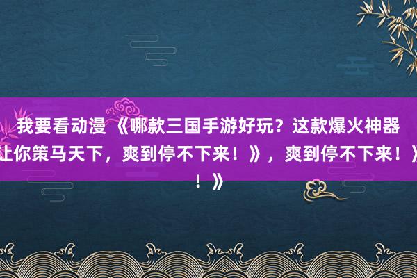 我要看动漫 《哪款三国手游好玩？这款爆火神器让你策马天下，爽到停不下来！》，爽到停不下来！》