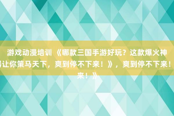 游戏动漫培训 《哪款三国手游好玩？这款爆火神器让你策马天下，爽到停不下来！》，爽到停不下来！》