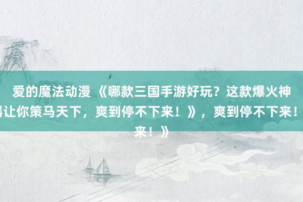 爱的魔法动漫 《哪款三国手游好玩？这款爆火神器让你策马天下，爽到停不下来！》，爽到停不下来！》