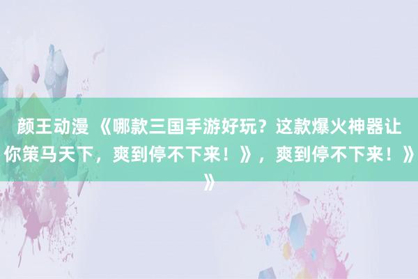 颜王动漫 《哪款三国手游好玩？这款爆火神器让你策马天下，爽到停不下来！》，爽到停不下来！》