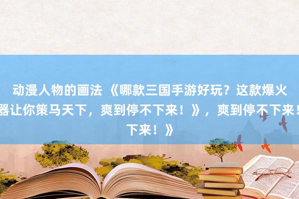 动漫人物的画法 《哪款三国手游好玩？这款爆火神器让你策马天下，爽到停不下来！》，爽到停不下来！》