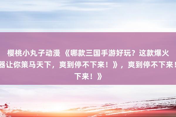 樱桃小丸子动漫 《哪款三国手游好玩？这款爆火神器让你策马天下，爽到停不下来！》，爽到停不下来！》