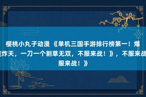 樱桃小丸子动漫 《单机三国手游排行榜第一！爆肝爽炸天，一刀一个割草无双，不服来战！》，不服来战！》