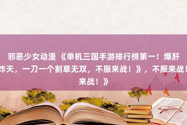 邪恶少女动漫 《单机三国手游排行榜第一！爆肝爽炸天，一刀一个割草无双，不服来战！》，不服来战！》