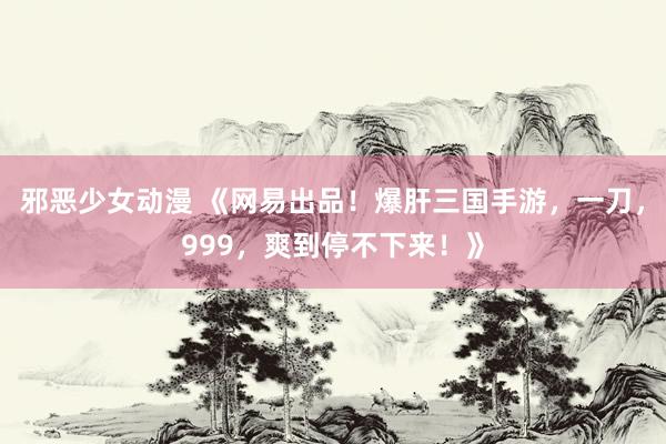 邪恶少女动漫 《网易出品！爆肝三国手游，一刀，999，爽到停不下来！》