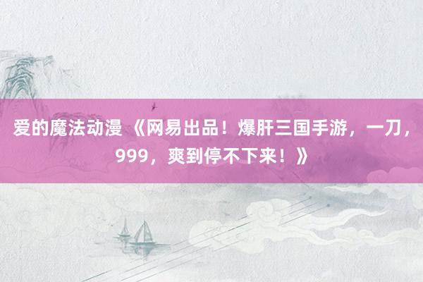 爱的魔法动漫 《网易出品！爆肝三国手游，一刀，999，爽到停不下来！》