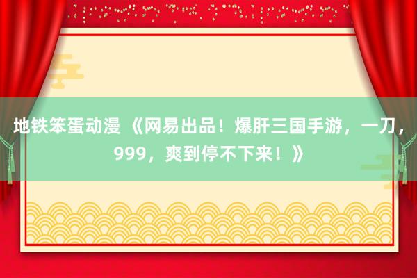 地铁笨蛋动漫 《网易出品！爆肝三国手游，一刀，999，爽到停不下来！》