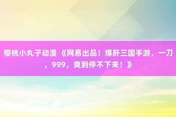 樱桃小丸子动漫 《网易出品！爆肝三国手游，一刀，999，爽到停不下来！》