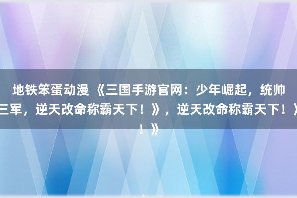 地铁笨蛋动漫 《三国手游官网：少年崛起，统帅三军，逆天改命称霸天下！》，逆天改命称霸天下！》