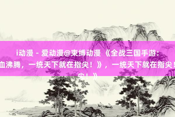 i动漫 - 爱动漫@束缚动漫 《全战三国手游：热血沸腾，一统天下就在指尖！》，一统天下就在指尖！》