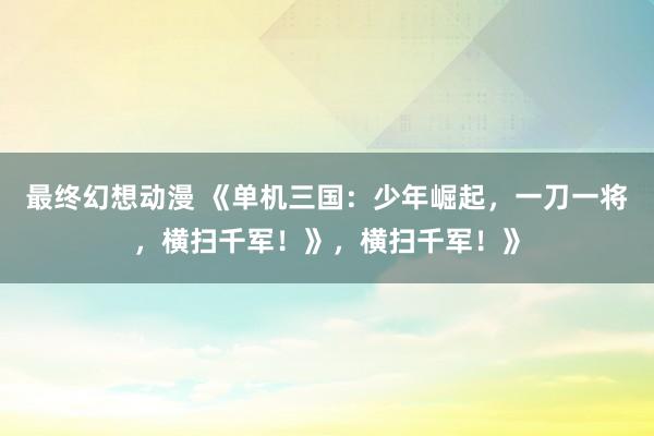最终幻想动漫 《单机三国：少年崛起，一刀一将，横扫千军！》，横扫千军！》