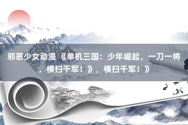 邪恶少女动漫 《单机三国：少年崛起，一刀一将，横扫千军！》，横扫千军！》