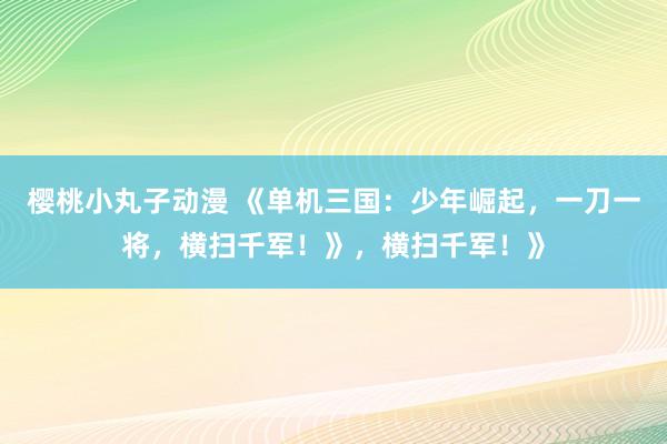 樱桃小丸子动漫 《单机三国：少年崛起，一刀一将，横扫千军！》，横扫千军！》
