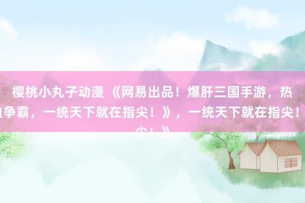 樱桃小丸子动漫 《网易出品！爆肝三国手游，热血争霸，一统天下就在指尖！》，一统天下就在指尖！》