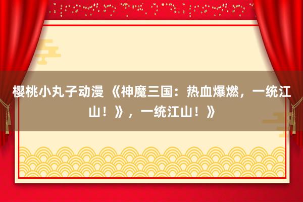 樱桃小丸子动漫 《神魔三国：热血爆燃，一统江山！》，一统江山！》