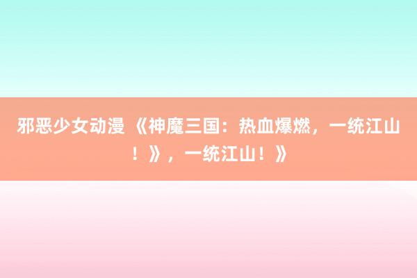 邪恶少女动漫 《神魔三国：热血爆燃，一统江山！》，一统江山！》