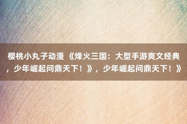 樱桃小丸子动漫 《烽火三国：大型手游爽文经典，少年崛起问鼎天下！》，少年崛起问鼎天下！》