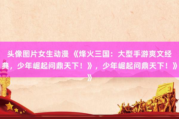 头像图片女生动漫 《烽火三国：大型手游爽文经典，少年崛起问鼎天下！》，少年崛起问鼎天下！》