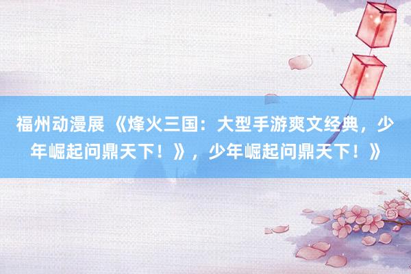 福州动漫展 《烽火三国：大型手游爽文经典，少年崛起问鼎天下！》，少年崛起问鼎天下！》