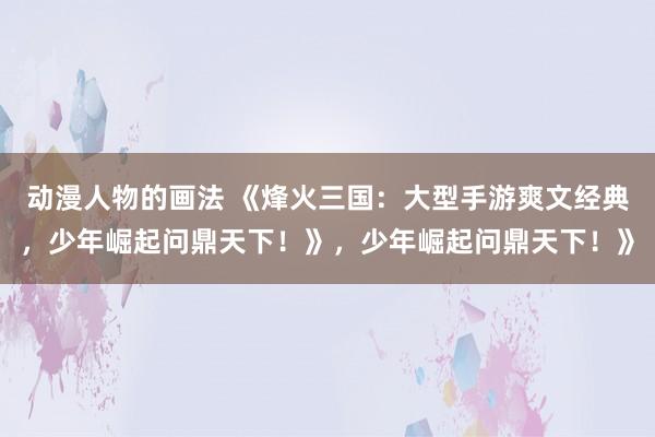 动漫人物的画法 《烽火三国：大型手游爽文经典，少年崛起问鼎天下！》，少年崛起问鼎天下！》