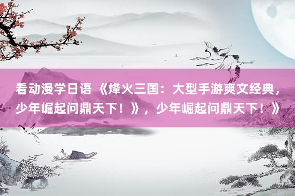 看动漫学日语 《烽火三国：大型手游爽文经典，少年崛起问鼎天下！》，少年崛起问鼎天下！》