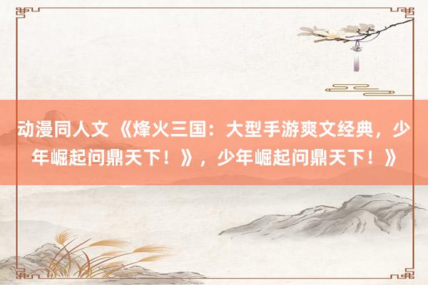 动漫同人文 《烽火三国：大型手游爽文经典，少年崛起问鼎天下！》，少年崛起问鼎天下！》