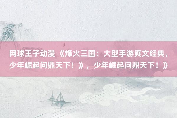网球王子动漫 《烽火三国：大型手游爽文经典，少年崛起问鼎天下！》，少年崛起问鼎天下！》