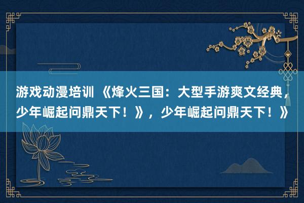 游戏动漫培训 《烽火三国：大型手游爽文经典，少年崛起问鼎天下！》，少年崛起问鼎天下！》