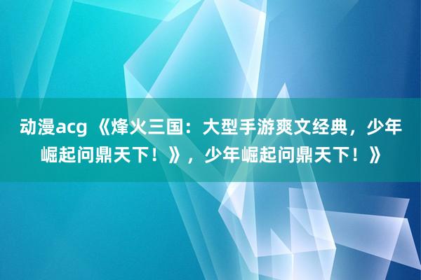 动漫acg 《烽火三国：大型手游爽文经典，少年崛起问鼎天下！》，少年崛起问鼎天下！》
