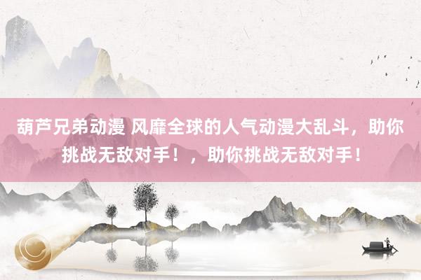 葫芦兄弟动漫 风靡全球的人气动漫大乱斗，助你挑战无敌对手！，助你挑战无敌对手！